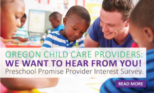 Oregon Child Care Providers:  We want to hear from you!   Preschool Promise Provider Interest Survey. Click to read more.